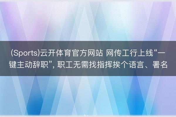 (Sports)云开体育官方网站 网传工行上线“一键主动辞职”， 职工无需找指挥挨个语言、署名