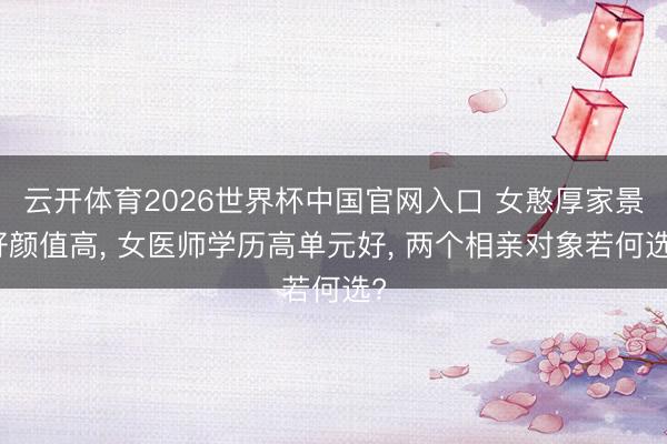 云开体育2026世界杯中国官网入口 女憨厚家景好颜值高, 女医师学历高单元好, 两个相亲对象若何选?