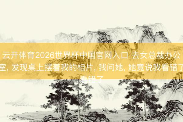 云开体育2026世界杯中国官网入口 去女总裁办公室， 发现桌上摆着我的相片， 我问她， 她竟说我看错了
