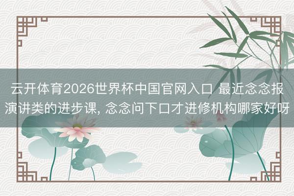云开体育2026世界杯中国官网入口 最近念念报演讲类的进步课， 念念问下口才进修机构哪家好呀