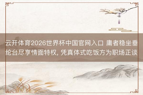 云开体育2026世界杯中国官网入口 庸者稳坐垂纶台尽享情面特权， 凭真体式吃饭方为职场正谈
