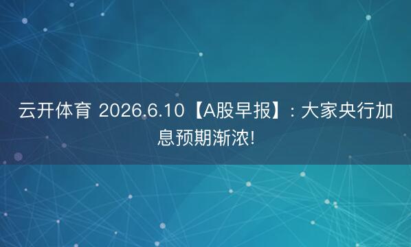 云开体育 2026.6.10【A股早报】: 大家央行加息预期渐浓!