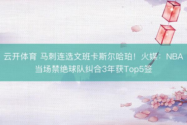 云开体育 马刺连选文班卡斯尔哈珀！火媒：NBA当场禁绝球队纠合3年获Top5签