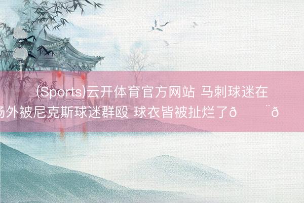 (Sports)云开体育官方网站 马刺球迷在场外被尼克斯球迷群殴 球衣皆被扯烂了😨😨