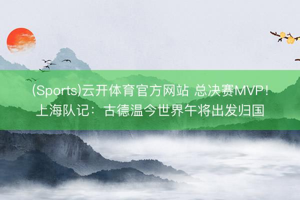 (Sports)云开体育官方网站 总决赛MVP！上海队记：古德温今世界午将出发归国
