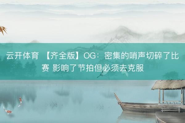 云开体育 【齐全版】OG：密集的哨声切碎了比赛 影响了节拍但必须去克服