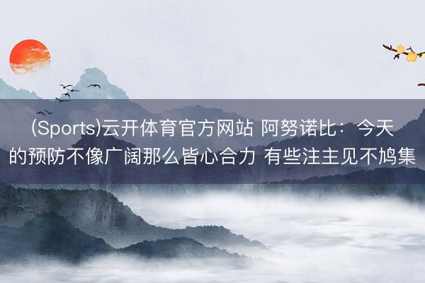 (Sports)云开体育官方网站 阿努诺比：今天的预防不像广阔那么皆心合力 有些注主见不鸠集