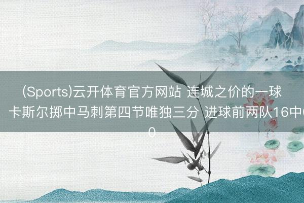 (Sports)云开体育官方网站 连城之价的一球！卡斯尔掷中马刺第四节唯独三分 进球前两队16中0