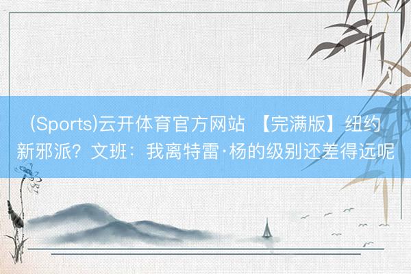 (Sports)云开体育官方网站 【完满版】纽约新邪派？文班：我离特雷·杨的级别还差得远呢
