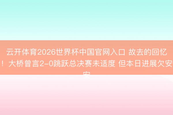 云开体育2026世界杯中国官网入口 故去的回忆！大桥曾言2-0跳跃总决赛未适度 但本日进展欠安