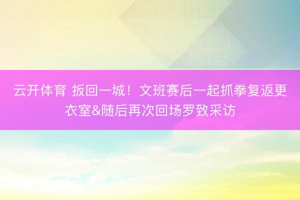 云开体育 扳回一城！文班赛后一起抓拳复返更衣室&随后再次回场罗致采访