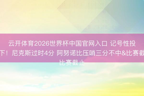 云开体育2026世界杯中国官网入口 记号性投一下！尼克斯过时4分 阿努诺比压哨三分不中&比赛截止