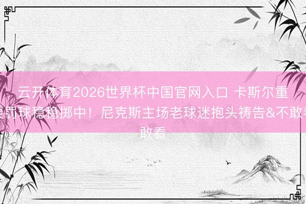 云开体育2026世界杯中国官网入口 卡斯尔重要罚球稳稳掷中！尼克斯主场老球迷抱头祷告&不敢看