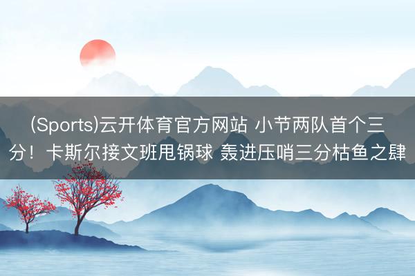 (Sports)云开体育官方网站 小节两队首个三分！卡斯尔接文班甩锅球 轰进压哨三分枯鱼之肆