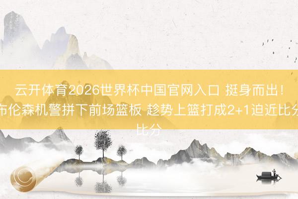 云开体育2026世界杯中国官网入口 挺身而出！布伦森机警拼下前场篮板 趁势上篮打成2+1迫近比分
