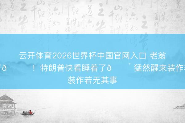 云开体育2026世界杯中国官网入口 老翁熬不动了😂！特朗普快看睡着了😴 猛然醒来装作若无其事