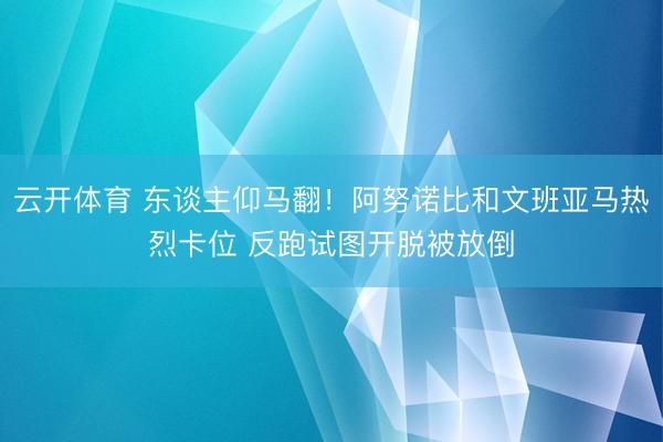 云开体育 东谈主仰马翻！阿努诺比和文班亚马热烈卡位 反跑试图开脱被放倒