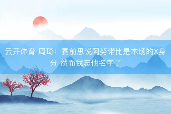云开体育 周琦：赛前思说阿努诺比是本场的X身分 然而我忘他名字了