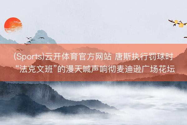 (Sports)云开体育官方网站 唐斯执行罚球时 “法克文班”的漫天喊声响彻麦迪逊广场花坛