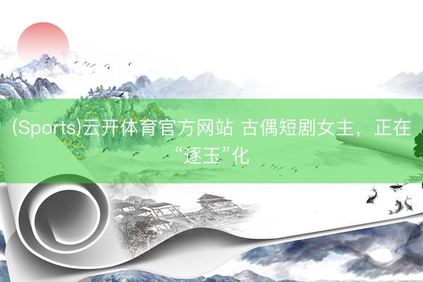 (Sports)云开体育官方网站 古偶短剧女主，正在“逐玉”化