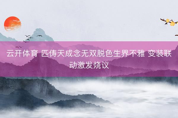 云开体育 匹俦天成念无双脱色生界不雅 变装联动激发烧议