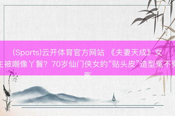 (Sports)云开体育官方网站 《夫妻天成》女主被嘲像丫鬟？70岁仙门侠女的“贴头皮”造型冤不冤