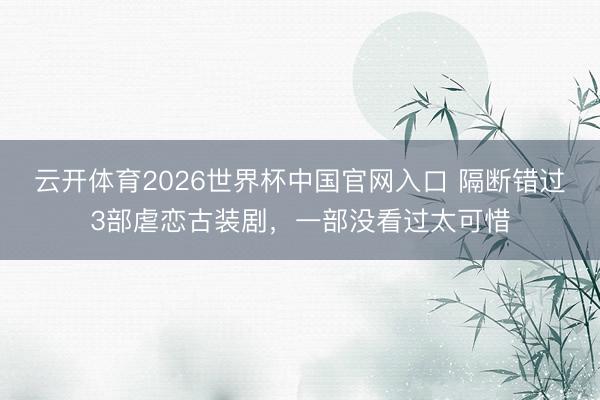 云开体育2026世界杯中国官网入口 隔断错过3部虐恋古装剧，一部没看过太可惜