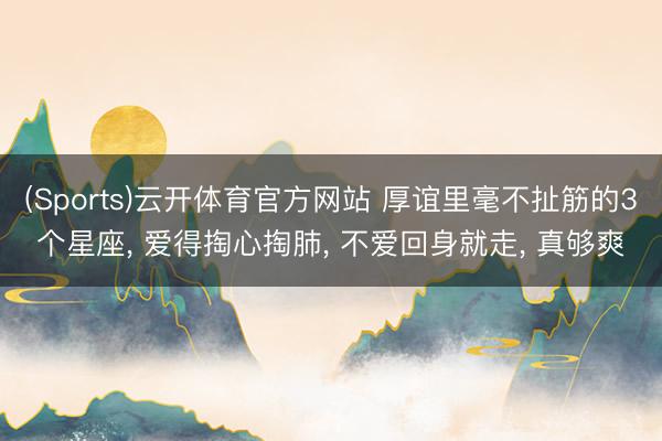 (Sports)云开体育官方网站 厚谊里毫不扯筋的3个星座， 爱得掏心掏肺， 不爱回身就走， 真够爽