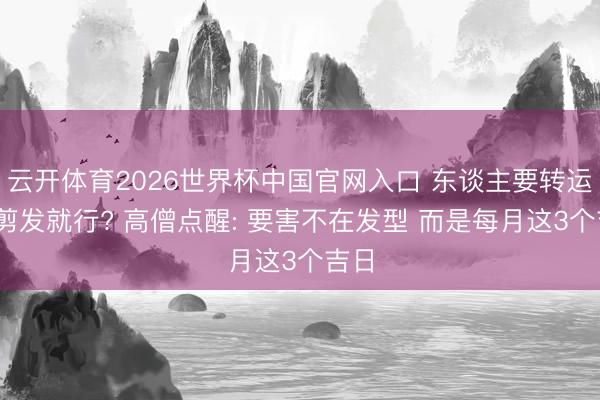 云开体育2026世界杯中国官网入口 东谈主要转运 靠剪发就行? 高僧点醒: 要害不在发型 而是每月这3个吉日
