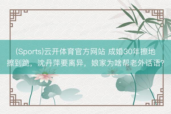 (Sports)云开体育官方网站 成婚30年擦地擦到跪，沈丹萍要离异，娘家为啥帮老外话语？