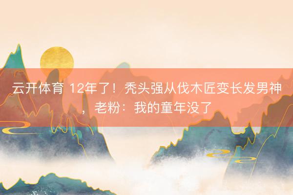 云开体育 12年了！秃头强从伐木匠变长发男神，老粉：我的童年没了