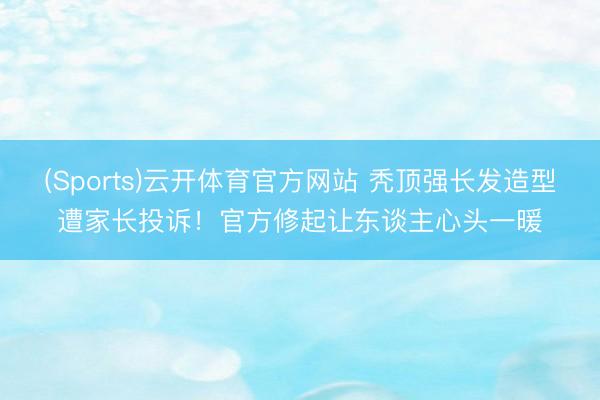 (Sports)云开体育官方网站 秃顶强长发造型遭家长投诉！官方修起让东谈主心头一暖
