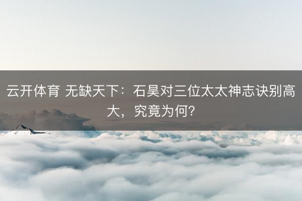 云开体育 无缺天下：石昊对三位太太神志诀别高大，究竟为何？