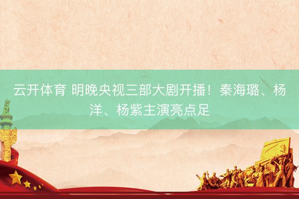 云开体育 明晚央视三部大剧开播！秦海璐、杨洋、杨紫主演亮点足