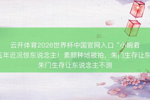 云开体育2026世界杯中国官网入口 “小婉君”金铭消散五年近况惊东说念主！素颜种地被拍，朱门生存让东说念主不测