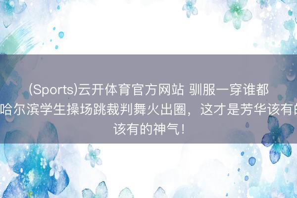 (Sports)云开体育官方网站 驯服一穿谁都不爱!哈尔滨学生操场跳裁判舞火出圈,这才是芳华该有的神气!