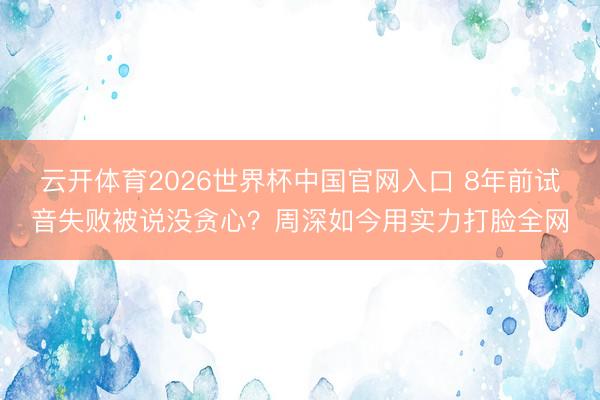 云开体育2026世界杯中国官网入口 8年前试音失败被说没贪心？周深如今用实力打脸全网