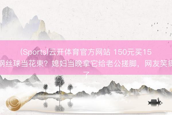 (Sports)云开体育官方网站 150元买15个钢丝球当花束?媳妇当晚拿它给老公搓脚,网友笑疯了
