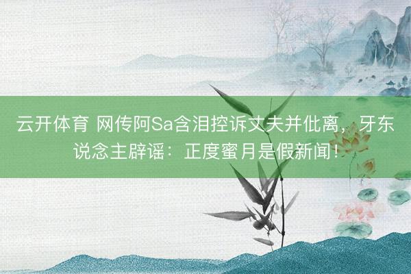 云开体育 网传阿Sa含泪控诉丈夫并仳离，牙东说念主辟谣：正度蜜月是假新闻！
