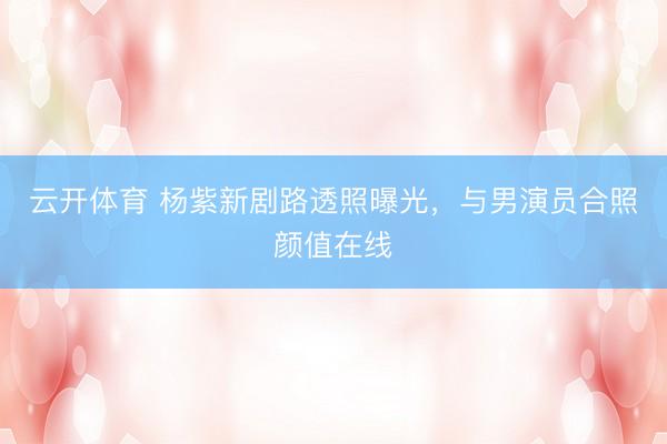 云开体育 杨紫新剧路透照曝光,与男演员合照颜值在线