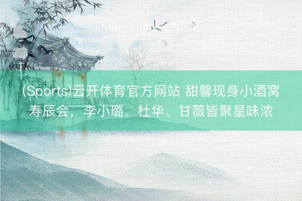 (Sports)云开体育官方网站 甜馨现身小酒窝寿辰会,李小璐、杜华、甘薇皆聚星味浓