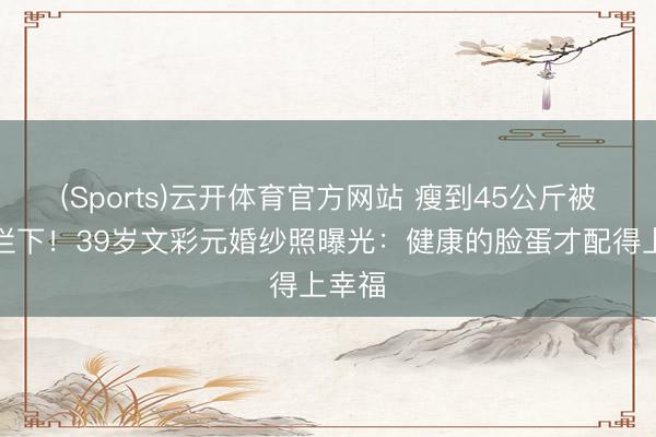 (Sports)云开体育官方网站 瘦到45公斤被医师拦下！39岁文彩元婚纱照曝光：健康的脸蛋才配得上幸福