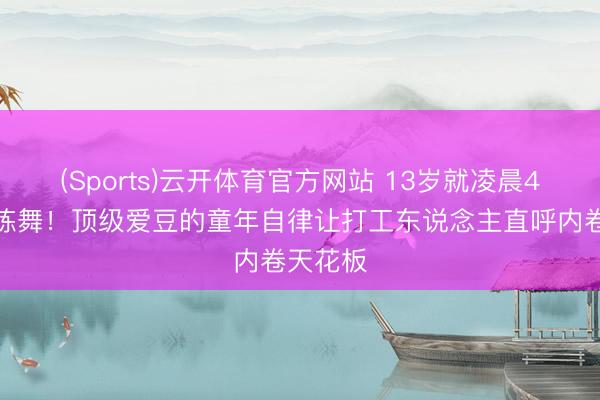 (Sports)云开体育官方网站 13岁就凌晨4点起床练舞！顶级爱豆的童年自律让打工东说念主直呼内卷天花板