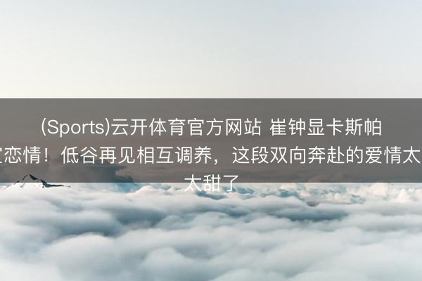 (Sports)云开体育官方网站 崔钟显卡斯帕官宣恋情！低谷再见相互调养，这段双向奔赴的爱情太甜了