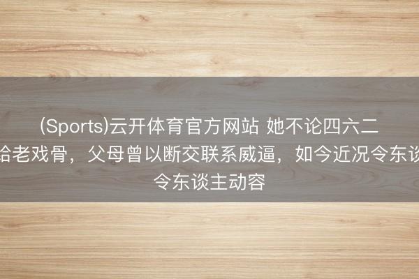 (Sports)云开体育官方网站 她不论四六二十四嫁给老戏骨，父母曾以断交联系威逼，如今近况令东谈主动容