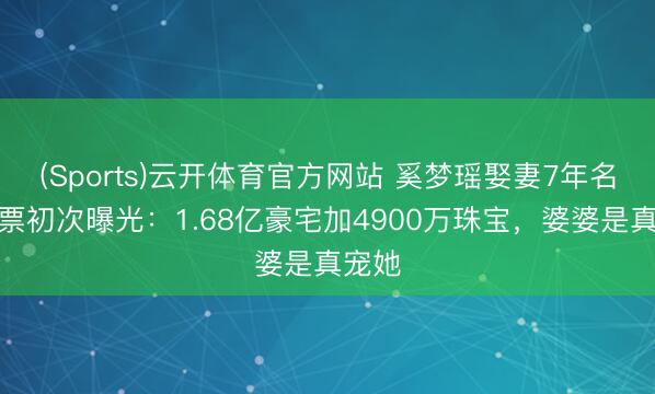 (Sports)云开体育官方网站 奚梦瑶娶妻7年名下钞票初次曝光：1.68亿豪宅加4900万珠宝，婆婆是真宠她