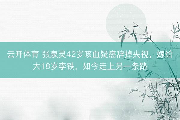 云开体育 张泉灵42岁咳血疑癌辞掉央视,嫁给大18岁李铁,如今走上另一条路