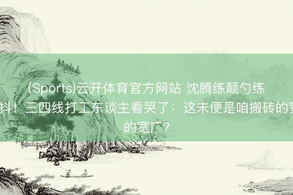 (Sports)云开体育官方网站 沈腾练颠勺练告成抖！三四线打工东谈主看哭了：这未便是咱搬砖的宽广？