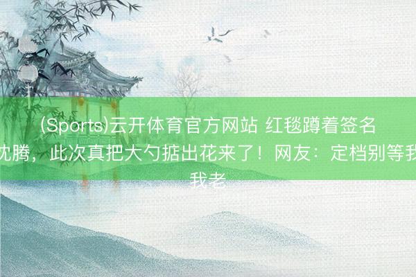 (Sports)云开体育官方网站 红毯蹲着签名的沈腾，此次真把大勺掂出花来了！网友：定档别等我老