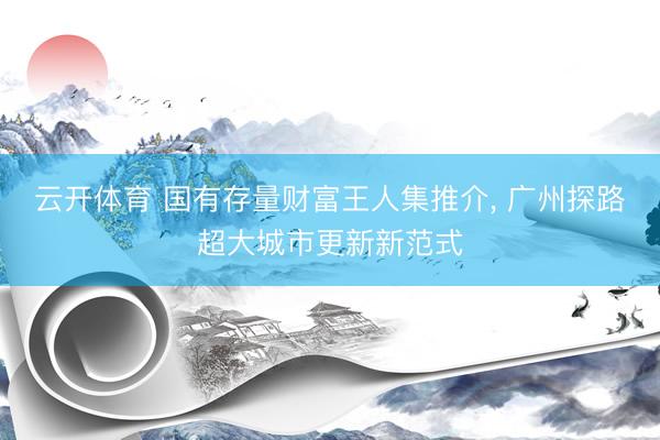 云开体育 国有存量财富王人集推介， 广州探路超大城市更新新范式